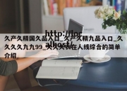 久产久精国久品入口_久产久精九品入口_久久久久九九99_久久久衣在人线综合的简单介绍
